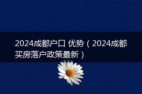 2024成都户口 优势（2024成都买房落户政策最新）