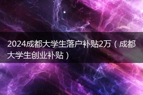 2024成都大学生落户补贴2万(成都大学生创业补贴)