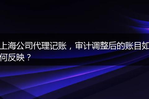 上海公司代理记账,审计调整后的账目如何反映?