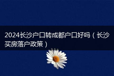2024长沙户口转成都户口好吗（长沙买房落户政策）