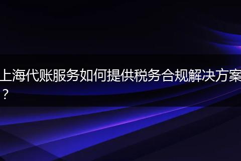 上海代账服务如何提供税务合规解决方案？