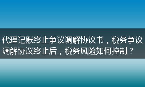 代理记账终止争议调解协议书，税务争议调解协议终止后，税务风险如何控制？