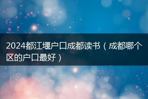 2024都江堰户口成都读书（成都哪个区的户口最好）