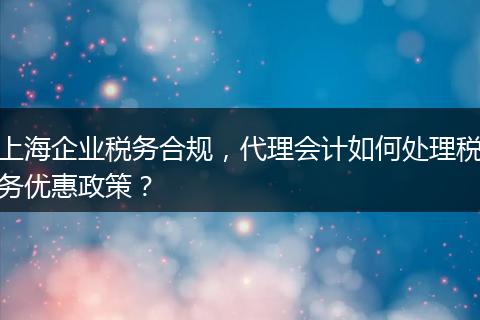 上海企业税务合规，代理会计如何处理税务优惠政策？