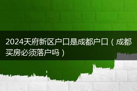 2024天府新区户口是成都户口(成都买房必须落户吗)