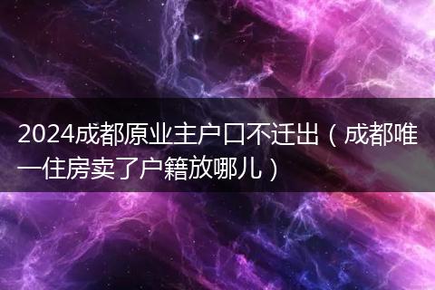 2024成都原业主户口不迁出（成都唯一住房卖了户籍放哪儿）