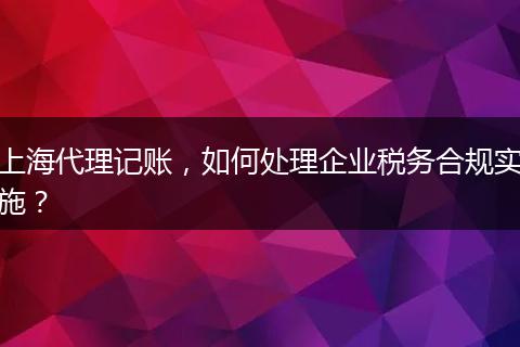 上海代理记账，如何处理企业税务合规实施？