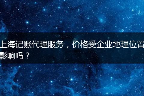 上海记账代理服务，价格受企业地理位置影响吗？
