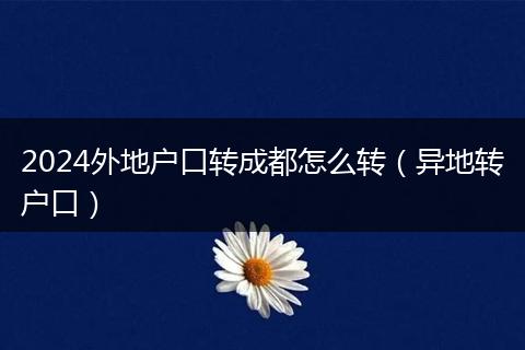 2024外地户口转成都怎么转(异地转户口)