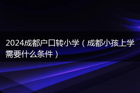 2024成都户口转小学（成都小孩上学需要什么条件）
