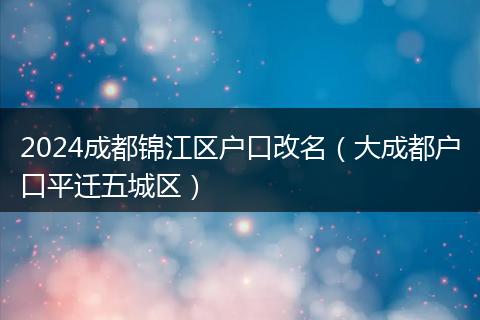 2024成都锦江区户口改名(大成都户口平迁五城区)