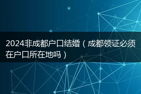 2024非成都户口结婚(成都领证必须在户口所在地吗)