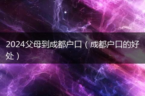 2024父母到成都户口（成都户口的好处）