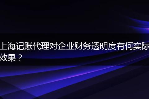 上海记账代理对企业财务透明度有何实际效果？