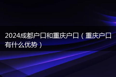 2024成都户口和重庆户口（重庆户口有什么优势）