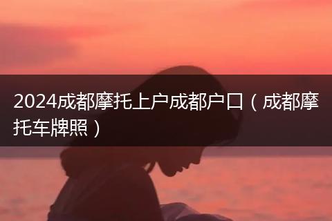 2024成都摩托上户成都户口(成都摩托车牌照)