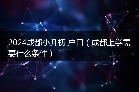 2024成都小升初 户口(成都上学需要什么条件)