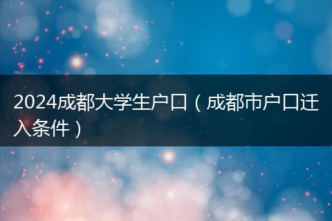 2024成都大学生户口(成都市户口迁入条件)