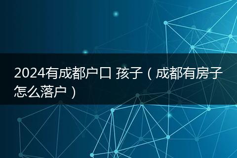 2024有成都户口 孩子（成都有房子怎么落户）