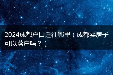 2024成都户口迁往哪里(成都买房子可以落户吗?)