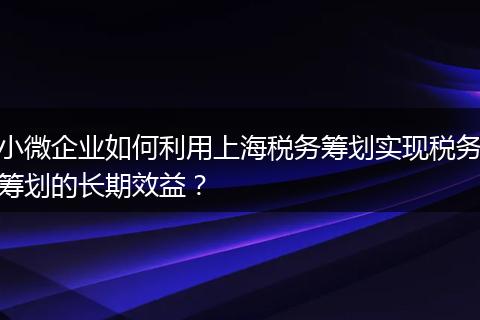 小微企业如何利用上海税务筹划实现税务筹划的长期效益?