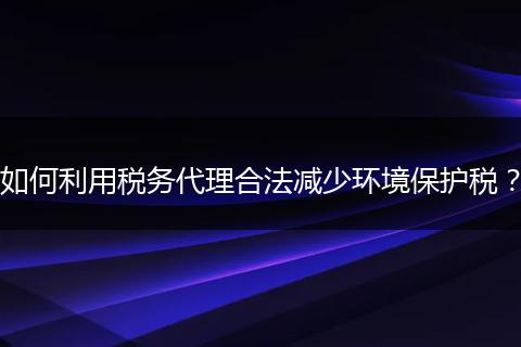 如何利用税务代理合法减少环境保护税？