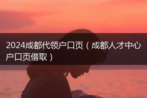 2024成都代领户口页（成都人才中心户口页借取）