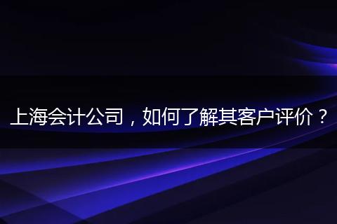 上海会计公司,如何了解其客户评价?
