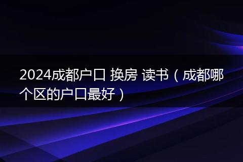 2024成都户口 换房 读书（成都哪个区的户口最好）