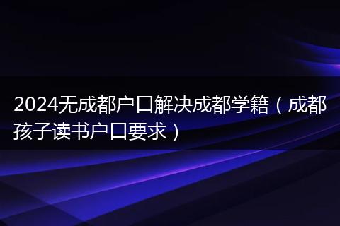 2024无成都户口解决成都学籍（成都孩子读书户口要求）