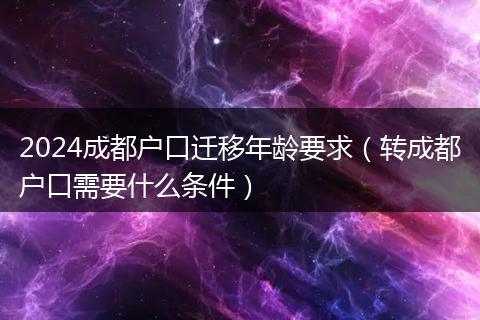 2024成都户口迁移年龄要求（转成都户口需要什么条件）