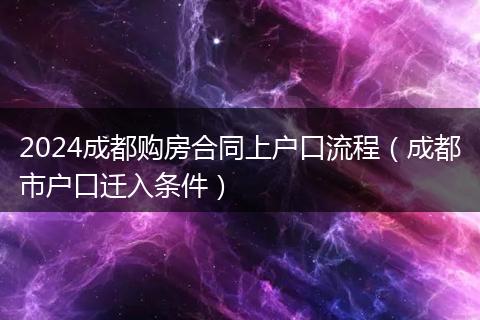 2024成都购房合同上户口流程（成都市户口迁入条件）