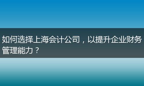 如何选择上海会计公司，以提升企业财务管理能力？