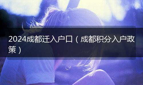 2024成都迁入户口（成都积分入户政策）