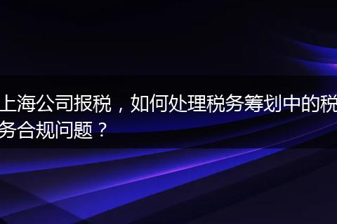 上海公司报税，如何处理税务筹划中的税务合规问题？