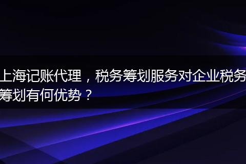 上海记账代理,税务筹划服务对企业税务筹划有何优势?
