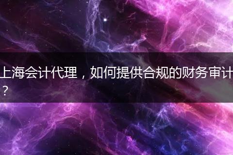 上海会计代理，如何提供合规的财务审计？