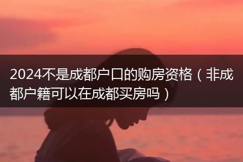 2024不是成都户口的购房资格（非成都户籍可以在成都买房吗）