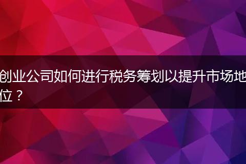 创业公司如何进行税务筹划以提升市场地位?