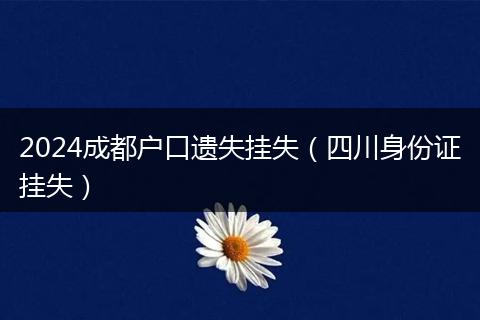 2024成都户口遗失挂失(四川身份证挂失)