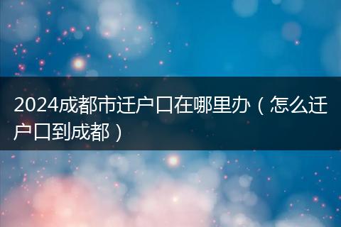 2024成都市迁户口在哪里办(怎么迁户口到成都)