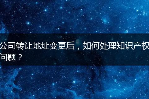 公司转让地址变更后，如何处理知识产权问题？