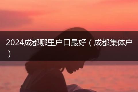 2024成都哪里户口最好（成都集体户）