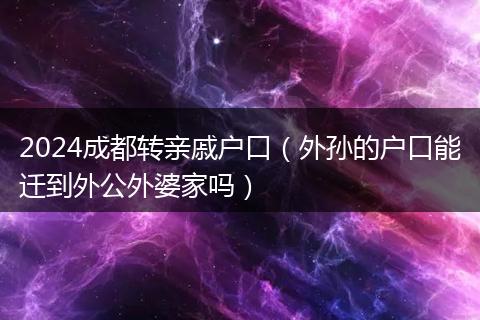 2024成都转亲戚户口（外孙的户口能迁到外公外婆家吗）