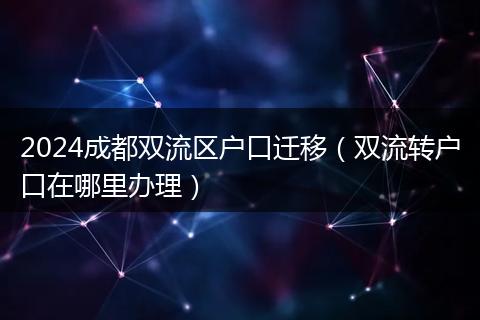 2024成都双流区户口迁移（双流转户口在哪里办理）