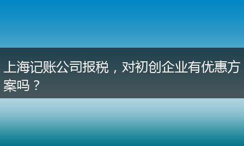 上海记账公司报税，对初创企业有优惠方案吗？