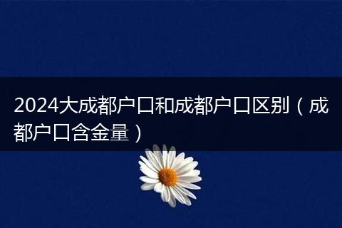 2024大成都户口和成都户口区别（成都户口含金量）