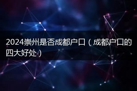 2024崇州是否成都户口（成都户口的四大好处）