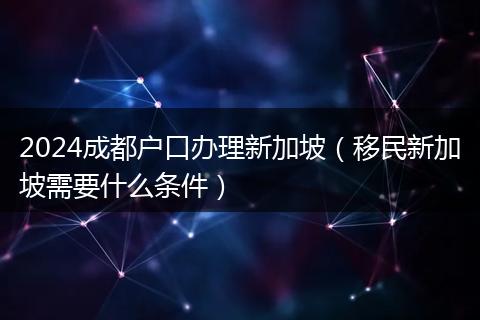 2024成都户口办理新加坡（移民新加坡需要什么条件）