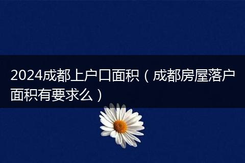 2024成都上户口面积（成都房屋落户面积有要求么）